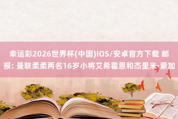 幸运彩2026世界杯(中国)IOS/安卓官方下载 邮报: 曼联柔柔两名16岁小将艾希霍恩和杰里米·蒙加