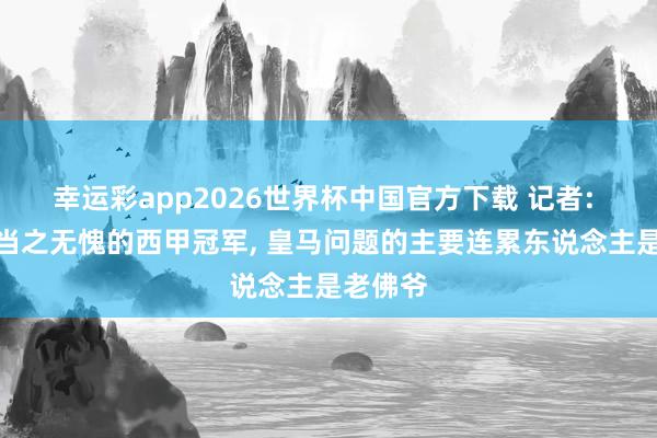 幸运彩app2026世界杯中国官方下载 记者: 巴萨是当之无愧的西甲冠军, 皇马问题的主要连累东说念主是老佛爷