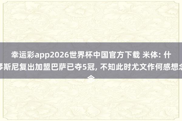 幸运彩app2026世界杯中国官方下载 米体: 什琴斯尼复出加盟巴萨已夺5冠， 不知此时尤文作何感想念
