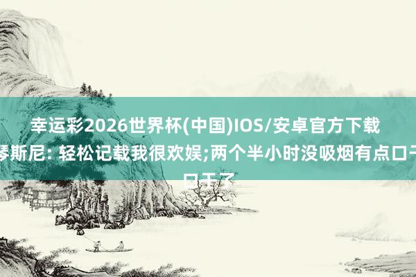 幸运彩2026世界杯(中国)IOS/安卓官方下载 什琴斯尼: 轻松记载我很欢娱;两个半小时没吸烟有点口干了