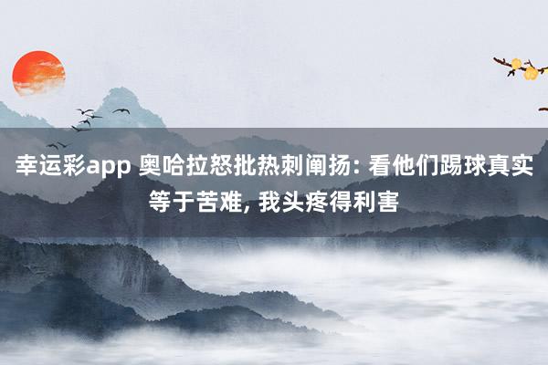 幸运彩app 奥哈拉怒批热刺阐扬: 看他们踢球真实等于苦难， 我头疼得利害