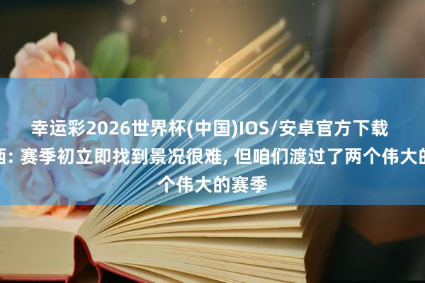 幸运彩2026世界杯(中国)IOS/安卓官方下载 库巴西: 赛季初立即找到景况很难， 但咱们渡过了两个伟大的赛季