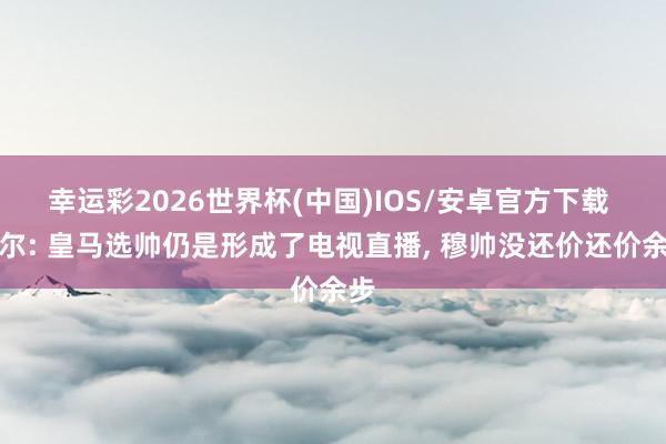 幸运彩2026世界杯(中国)IOS/安卓官方下载 塞尔: 皇马选帅仍是形成了电视直播， 穆帅没还价还价余步