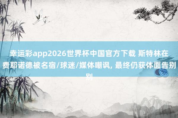 幸运彩app2026世界杯中国官方下载 斯特林在费耶诺德被名宿/球迷/媒体嘲讽, 最终仍获体面告别