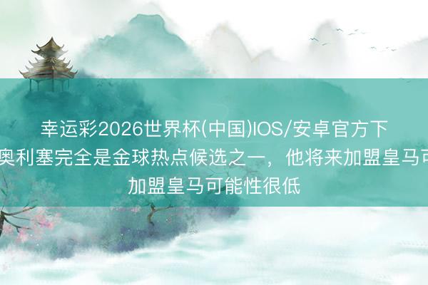 幸运彩2026世界杯(中国)IOS/安卓官方下载 菲戈：奥利塞完全是金球热点候选之一，他将来加盟皇马可能性很低