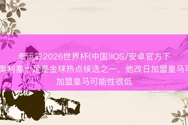 幸运彩2026世界杯(中国)IOS/安卓官方下载 菲戈：奥利塞十足是金球热点候选之一，他改日加盟皇马可能性很低
