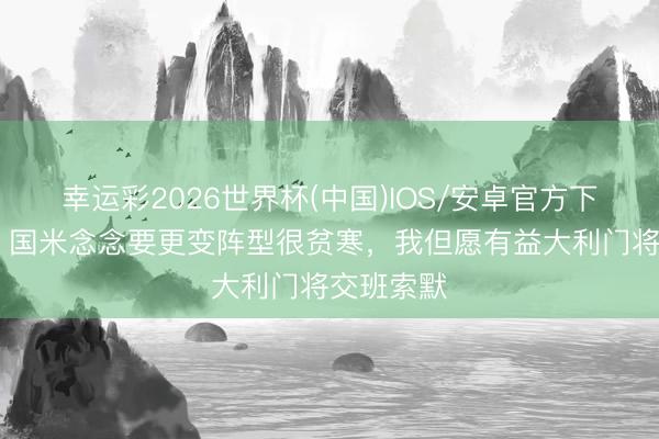 幸运彩2026世界杯(中国)IOS/安卓官方下载 曾加:国米念念要更变阵型很贫寒,我但愿有益大利门将交班索默