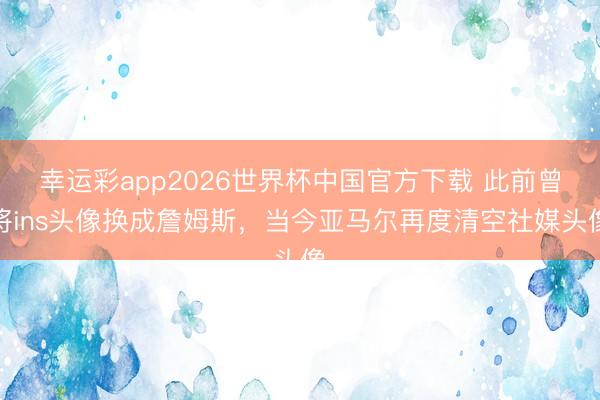幸运彩app2026世界杯中国官方下载 此前曾将ins头像换成詹姆斯，当今亚马尔再度清空社媒头像