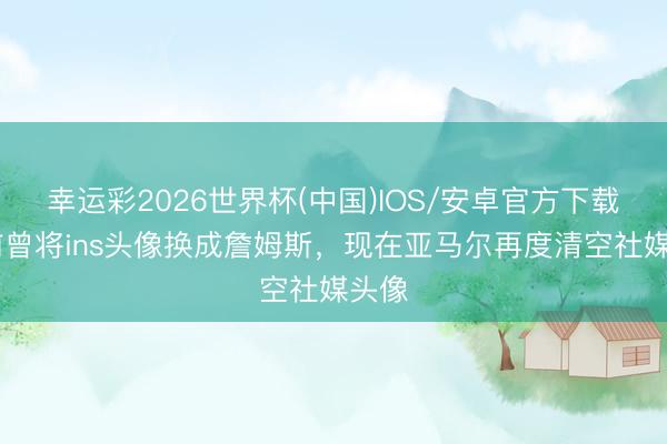 幸运彩2026世界杯(中国)IOS/安卓官方下载 此前曾将ins头像换成詹姆斯,现在亚马尔再度清空社媒头像