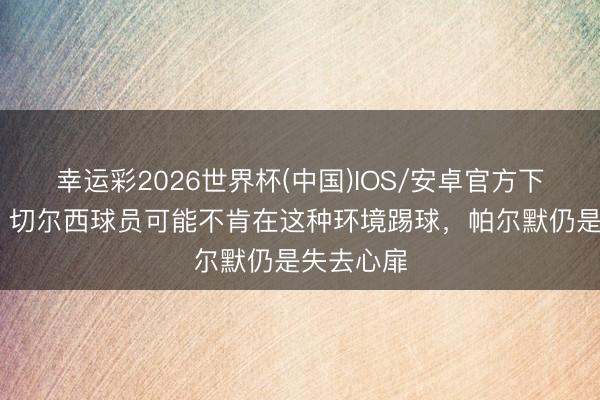 幸运彩2026世界杯(中国)IOS/安卓官方下载 帕克:切尔西球员可能不肯在这种环境踢球,帕尔默仍是失去心扉