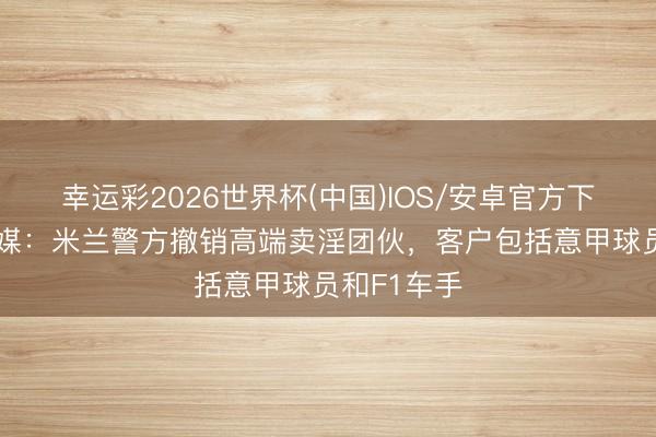 幸运彩2026世界杯(中国)IOS/安卓官方下载 谁？意媒：米兰警方撤销高端卖淫团伙，客户包括意甲球员和F1车手