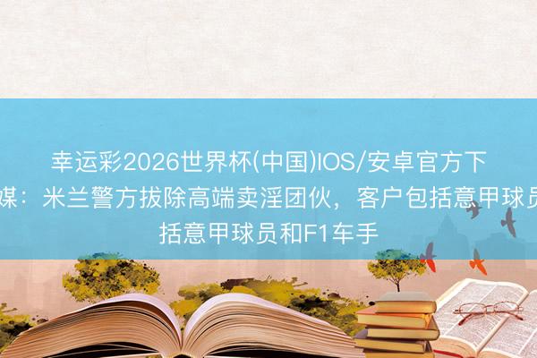 幸运彩2026世界杯(中国)IOS/安卓官方下载 谁？意媒：米兰警方拔除高端卖淫团伙，客户包括意甲球员和F1车手