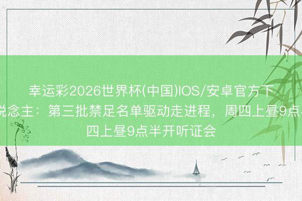 幸运彩2026世界杯(中国)IOS/安卓官方下载 媒体东说念主：第三批禁足名单驱动走进程，周四上昼9点半开听证会