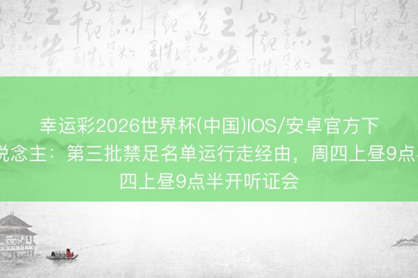 幸运彩2026世界杯(中国)IOS/安卓官方下载 媒体东说念主：第三批禁足名单运行走经由，周四上昼9点半开听证会