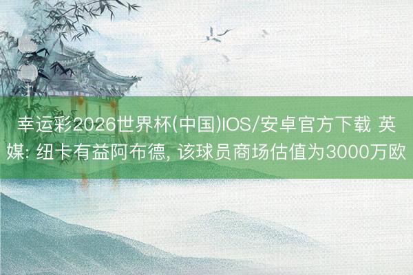幸运彩2026世界杯(中国)IOS/安卓官方下载 英媒: 纽卡有益阿布德， 该球员商场估值为3000万欧
