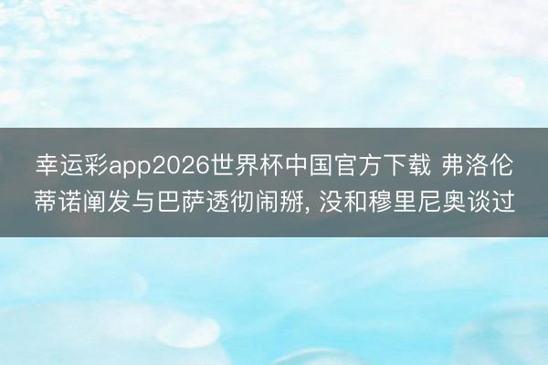 幸运彩app2026世界杯中国官方下载 弗洛伦蒂诺阐发与巴萨透彻闹掰, 没和穆里尼奥谈过