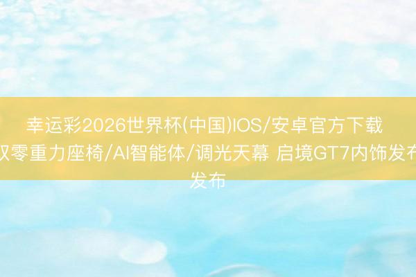 幸运彩2026世界杯(中国)IOS/安卓官方下载 双零重力座椅/AI智能体/调光天幕 启境GT7内饰发布