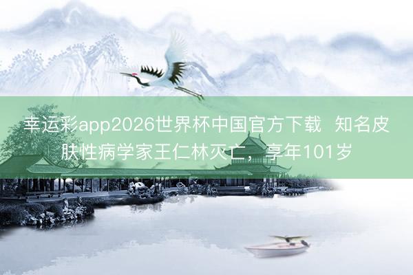 幸运彩app2026世界杯中国官方下载  知名皮肤性病学家王仁林灭亡，享年101岁