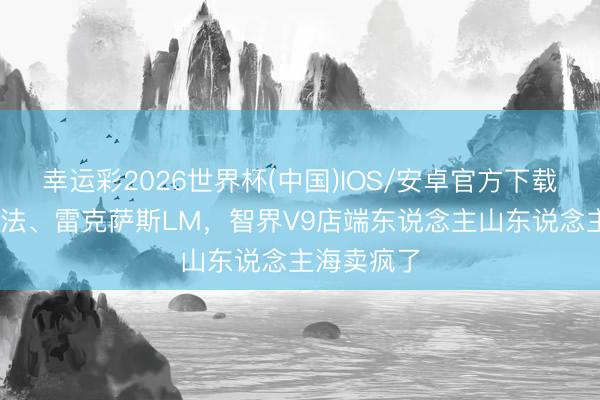 幸运彩2026世界杯(中国)IOS/安卓官方下载 并列埃尔法、雷克萨斯LM，智界V9店端东说念主山东说念主海卖疯了