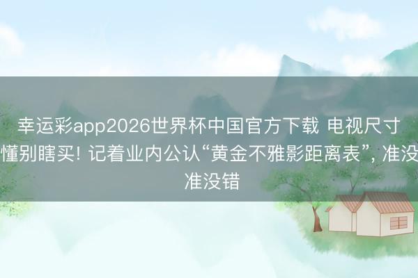幸运彩app2026世界杯中国官方下载 电视尺寸不懂别瞎买! 记着业内公认“黄金不雅影距离表”， 准没错