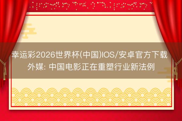 幸运彩2026世界杯(中国)IOS/安卓官方下载 外媒: 中国电影正在重塑行业新法例