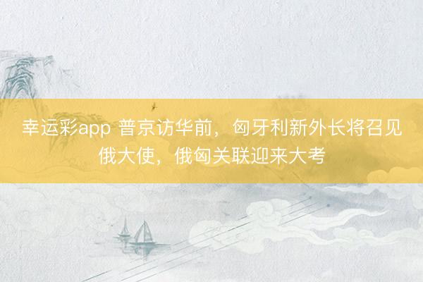 幸运彩app 普京访华前，匈牙利新外长将召见俄大使，俄匈关联迎来大考