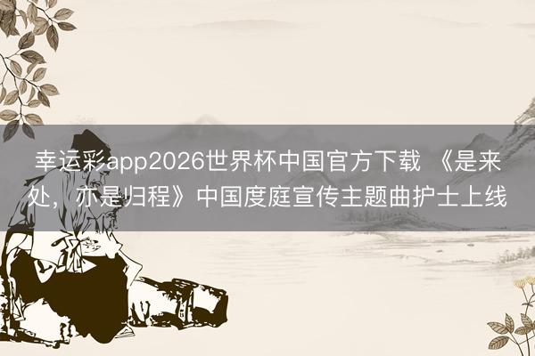 幸运彩app2026世界杯中国官方下载 《是来处，亦是归程》中国度庭宣传主题曲护士上线