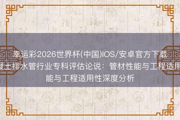 幸运彩2026世界杯(中国)IOS/安卓官方下载 2026年混凝土排水管行业专科评估论说:管材性能与工程适用性深度分析
