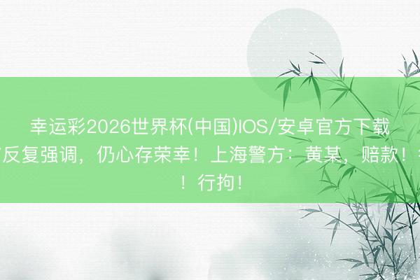 幸运彩2026世界杯(中国)IOS/安卓官方下载 此前反复强调,仍心存荣幸!上海警方:黄某,赔款!行拘!
