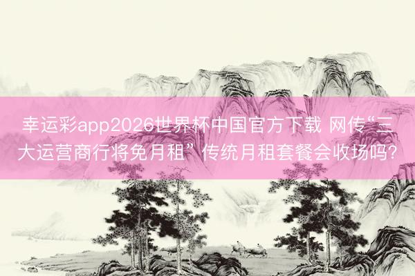 幸运彩app2026世界杯中国官方下载 网传“三大运营商行将免月租” 传统月租套餐会收场吗？