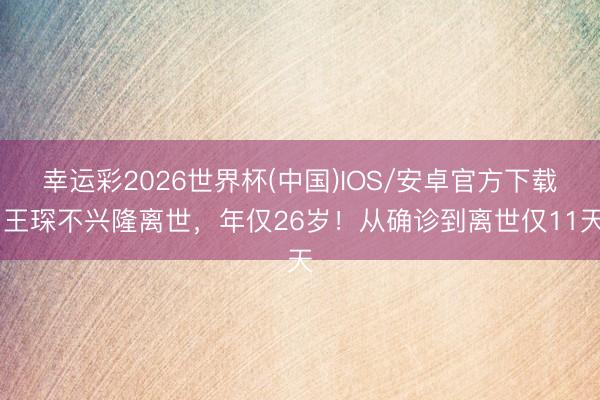 幸运彩2026世界杯(中国)IOS/安卓官方下载 王琛不兴隆离世，年仅26岁！从确诊到离世仅11天