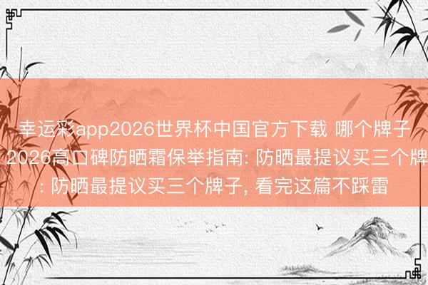 幸运彩app2026世界杯中国官方下载 哪个牌子的防晒霜恶果好用? 2026高口碑防晒霜保举指南: 防晒最提议买三个牌子， 看完这篇不踩雷