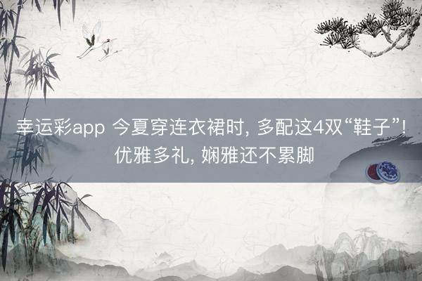 幸运彩app 今夏穿连衣裙时， 多配这4双“鞋子”! 优雅多礼， 娴雅还不累脚