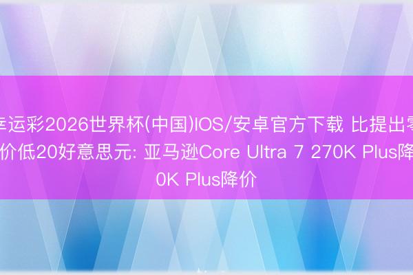 幸运彩2026世界杯(中国)IOS/安卓官方下载 比提出零卖价低20好意思元: 亚马逊Core Ultra 7 270K Plus降价