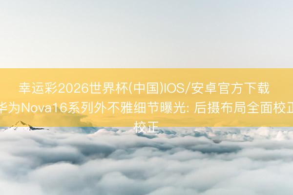 幸运彩2026世界杯(中国)IOS/安卓官方下载 华为Nova16系列外不雅细节曝光: 后摄布局全面校正