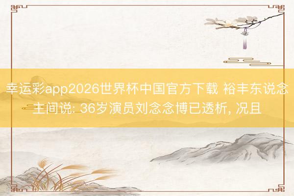幸运彩app2026世界杯中国官方下载 裕丰东说念主间说: 36岁演员刘念念博已透析， 况且