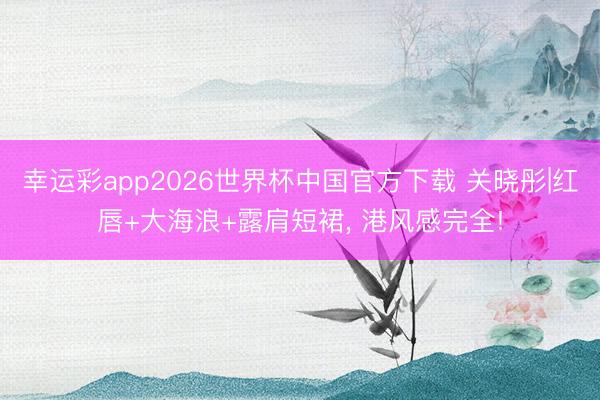 幸运彩app2026世界杯中国官方下载 关晓彤|红唇+大海浪+露肩短裙，<a href=