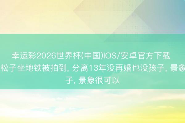 幸运彩2026世界杯(中国)IOS/安卓官方下载 70岁徐松子坐地铁被拍到, 分离13年没再婚也没孩子, 景象很可以