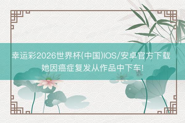 幸运彩2026世界杯(中国)IOS/安卓官方下载 她因癌症复发从作品中下车!