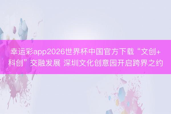 幸运彩app2026世界杯中国官方下载 “文创+科创” 交融发展 深圳文化创意园开启跨界之约
