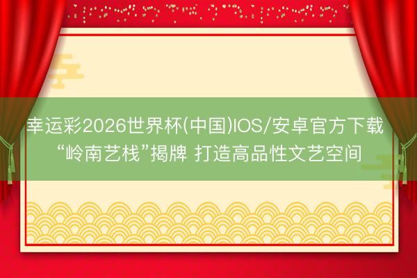 幸运彩2026世界杯(中国)IOS/安卓官方下载 “岭南艺栈”揭牌 打造高品性文艺空间
