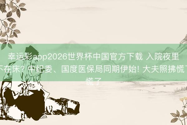 幸运彩app2026世界杯中国官方下载 入院夜里不在床? 中纪委、国度医保局同期伊始! 大夫照拂慌了