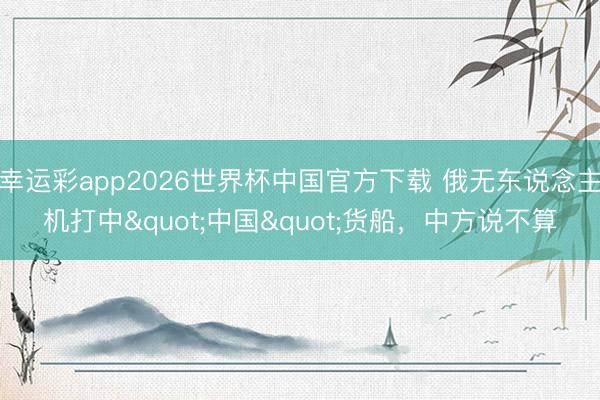 幸运彩app2026世界杯中国官方下载 俄无东说念主机打中"中国"货船,中方说不算