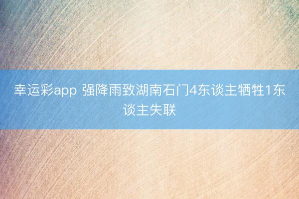 幸运彩app 强降雨致湖南石门4东谈主牺牲1东谈主失联