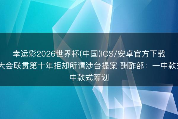 幸运彩2026世界杯(中国)IOS/安卓官方下载 世卫大会联贯第十年拒却所谓涉台提案 酬酢部：一中款式筹划