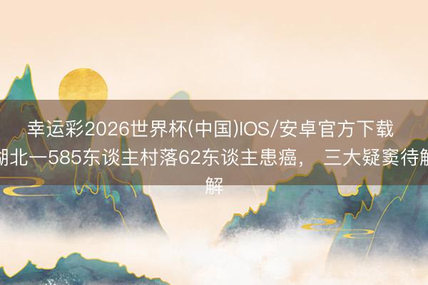 幸运彩2026世界杯(中国)IOS/安卓官方下载 湖北一585东谈主村落62东谈主患癌, 三大疑窦待解
