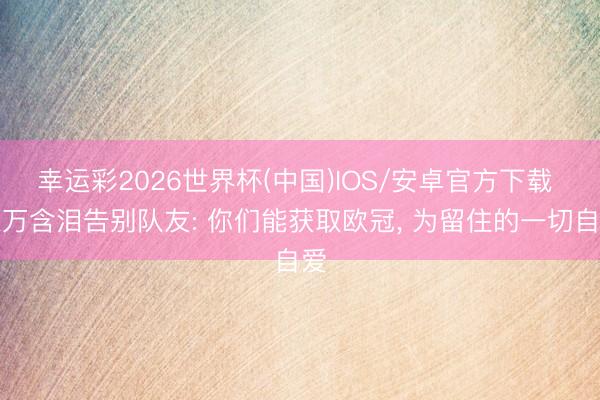 幸运彩2026世界杯(中国)IOS/安卓官方下载 莱万含泪告别队友: 你们能获取欧冠， 为留住的一切自爱