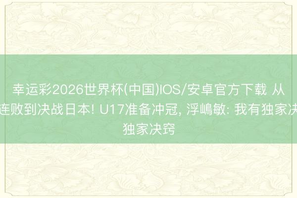幸运彩2026世界杯(中国)IOS/安卓官方下载 从两连败到决战日本! U17准备冲冠， 浮嶋敏: 我有独家决窍