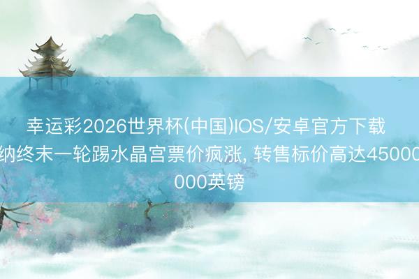 幸运彩2026世界杯(中国)IOS/安卓官方下载 阿森纳终末一轮踢水晶宫票价疯涨， 转售标价高达45000英镑