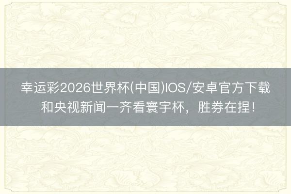 幸运彩2026世界杯(中国)IOS/安卓官方下载 和央视新闻一齐看寰宇杯，胜券在捏！